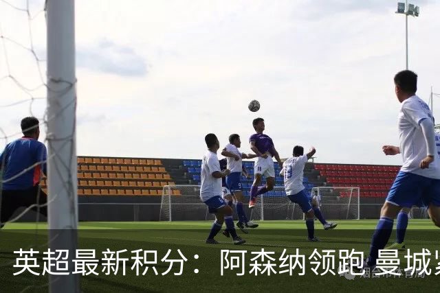 英超最新积分：阿森纳领跑 曼城紧追不舍